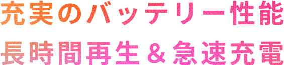 充実のバッテリー性能　長時間再生&急速充電