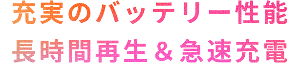 充実のバッテリー性能　長時間再生&急速充電